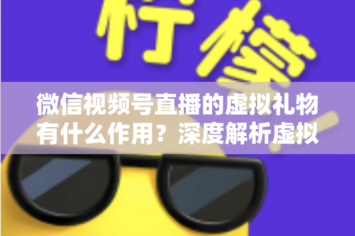 微信视频号直播的虚拟礼物有什么作用？深度解析虚拟礼物的多重价值与实用指南