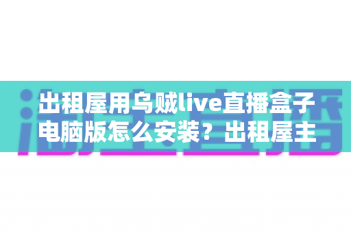 出租屋用乌贼live直播盒子电脑版怎么安装?出租屋主播必备的电脑端安装调试一站式指南 出租屋用乌贼live直播盒子电脑版怎么安装?出租屋主播必备的电脑端安装调试一站式指南