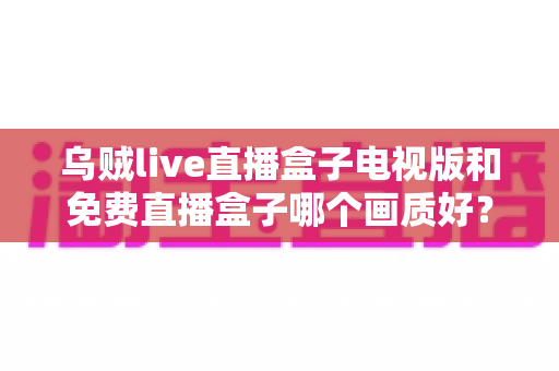 乌贼live直播盒子电视版和免费直播盒子哪个画质好？全面深度对比解析，助你选出高清流畅的最佳观影方案