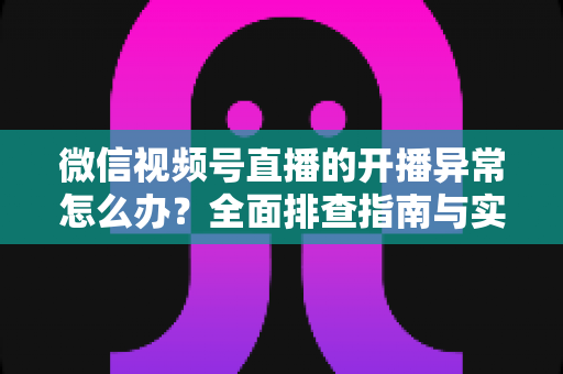 微信视频号直播的开播异常怎么办？全面排查指南与实用解决方案助您快速恢复直播