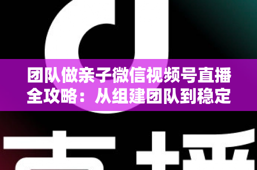 团队做亲子微信视频号直播全攻略：从组建团队到稳定变现的实战打法
