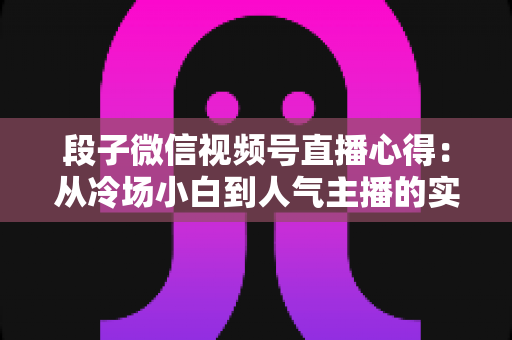 段子微信视频号直播心得：从冷场小白到人气主播的实战进阶指南