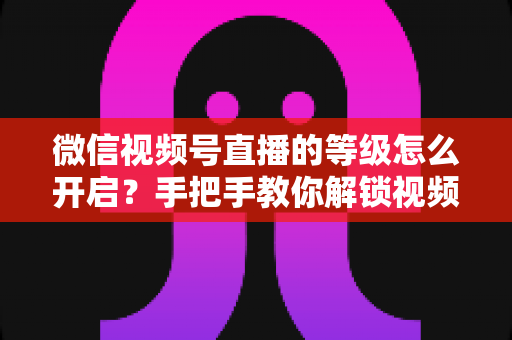 微信视频号直播的等级怎么开启?手把手教你解锁视频号直播等级功能与运营攻略 微信视频号直播的等级怎么开启?手把手教你解锁视频号直播等级功能与运营攻略