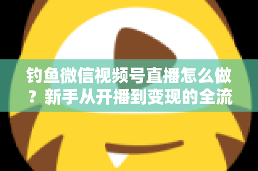 钓鱼微信视频号直播怎么做？新手从开播到变现的全流程实战指南