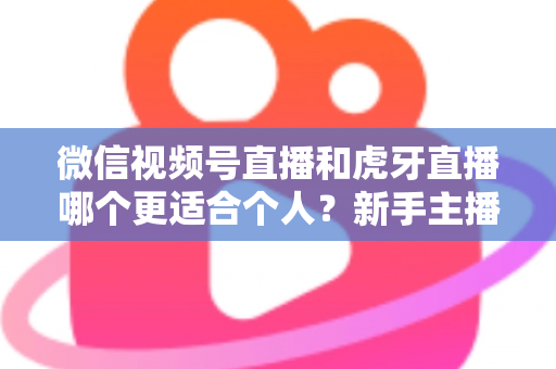 微信视频号直播和虎牙直播哪个更适合个人？新手主播深度对比解析