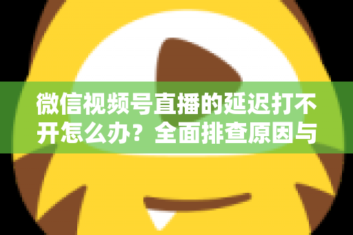 微信视频号直播的延迟打不开怎么办？全面排查原因与实用解决指南