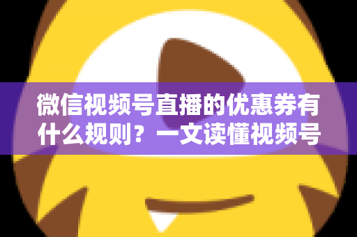 微信视频号直播的优惠券有什么规则？一文读懂视频号直播优惠券玩法与避坑指南