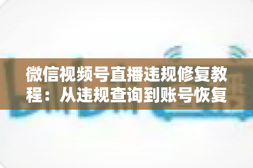 微信视频号直播违规修复教程：从违规查询到账号恢复的全流程实操指南