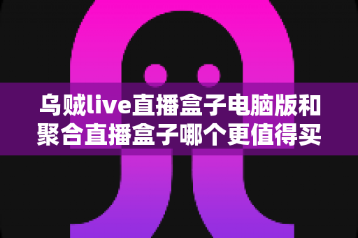 乌贼live直播盒子电脑版和聚合直播盒子哪个更值得买?2025年选购深度评测指南 乌贼live直播盒子电脑版和聚合直播盒子哪个更值得买?2025年选购深度评测指南