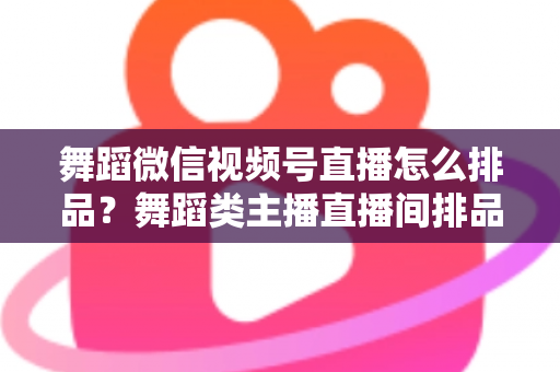 舞蹈微信视频号直播怎么排品？舞蹈类主播直播间排品策略与实战全指南