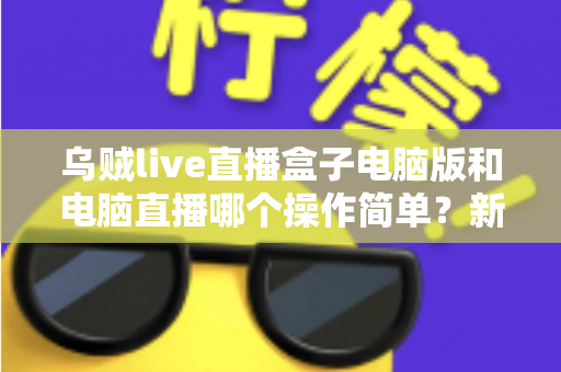 乌贼live直播盒子电脑版和电脑直播哪个操作简单？新手主播一看就懂的全面对比指南