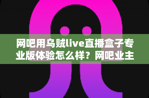 网吧用乌贼live直播盒子专业版体验怎么样？网吧业主真实上手评测与选购全指南