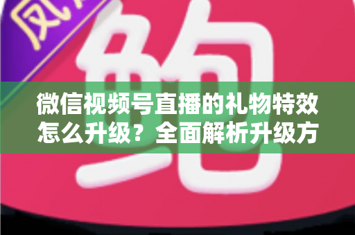微信视频号直播的礼物特效怎么升级?全面解析升级方法与实用技巧 微信视频号直播的礼物特效怎么升级?全面解析升级方法与实用技巧
