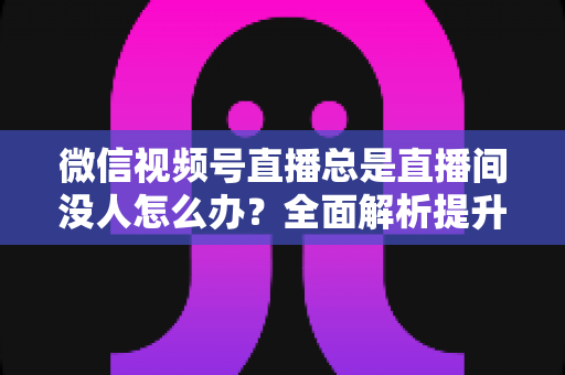 微信视频号直播总是直播间没人怎么办?全面解析提升直播间人气的实战策略 微信视频号直播总是直播间没人怎么办?全面解析提升直播间人气的实战策略