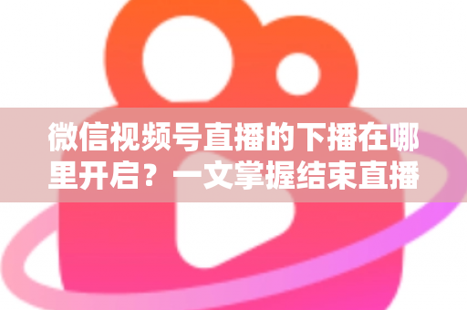 微信视频号直播的下播在哪里开启？一文掌握结束直播按钮位置与下播全流程（新手主播必看指南）