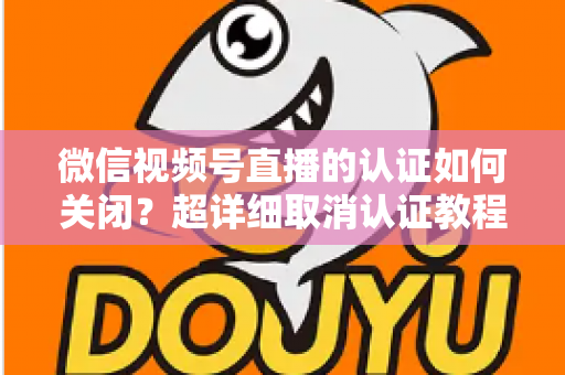 微信视频号直播的认证如何关闭？超详细取消认证教程、影响分析与常见问题解答