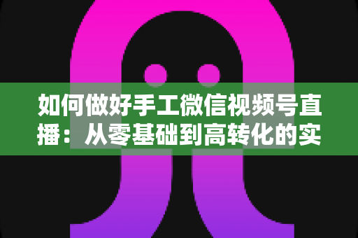 如何做好手工微信视频号直播:从零基础到高转化的实战全攻略 如何做好手工微信视频号直播:从零基础到高转化的实战全攻略