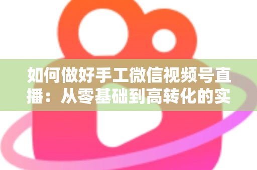 如何做好手工微信视频号直播：从零基础到高转化的实战全攻略
