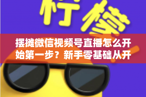 摆摊微信视频号直播怎么开始第一步？新手零基础从开通到开播的完整实战指南