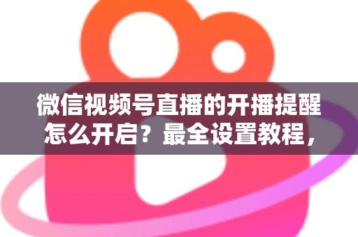 微信视频号直播的开播提醒怎么开启?最全设置教程,让你不再错过任何精彩直播 微信视频号直播的开播提醒怎么开启?最全设置教程,让你不再错过任何精彩直播