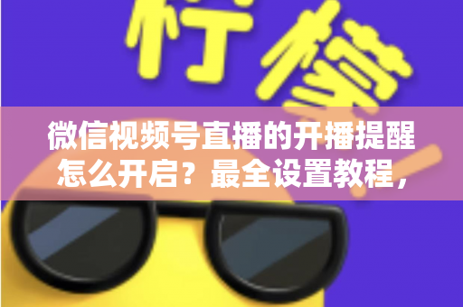 微信视频号直播的开播提醒怎么开启？最全设置教程，让你不再错过任何精彩直播