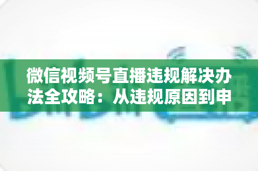 微信视频号直播违规解决办法全攻略：从违规原因到申诉恢复的完整指南