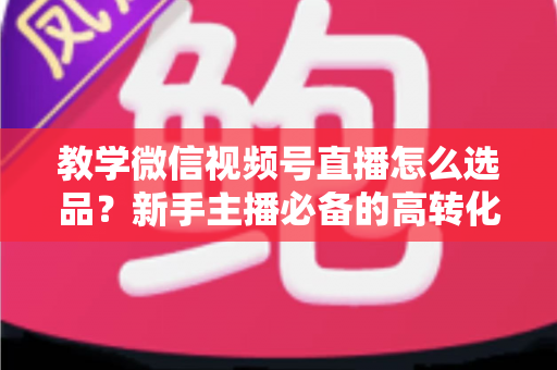 教学微信视频号直播怎么选品?新手主播必备的高转化选品实战全攻略 教学微信视频号直播怎么选品?新手主播必备的高转化选品实战全攻略