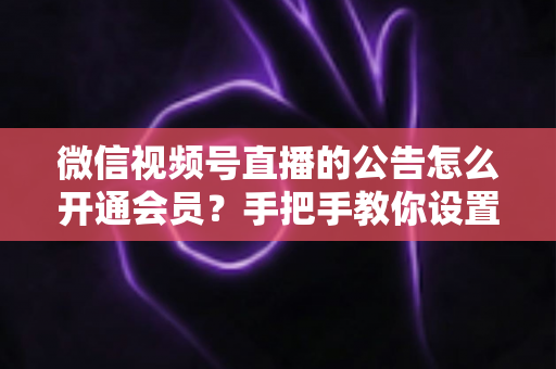 微信视频号直播的公告怎么开通会员？手把手教你设置公告与会员功能的全流程指南