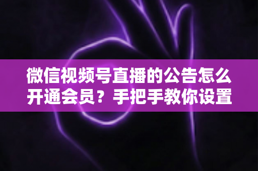 微信视频号直播的公告怎么开通会员？手把手教你设置公告与会员功能的全流程指南