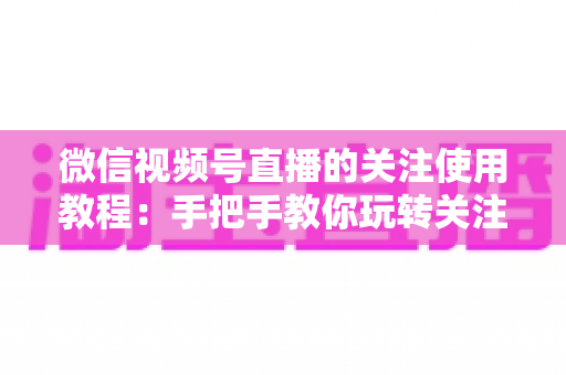 微信视频号直播的关注使用教程:手把手教你玩转关注功能,不错过任何精彩直播 微信视频号直播的关注使用教程:手把手教你玩转关注功能,不错过任何精彩直播