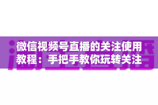 微信视频号直播的关注使用教程:手把手教你玩转关注功能,不错过任何精彩直播 微信视频号直播的关注使用教程:手把手教你玩转关注功能,不错过任何精彩直播