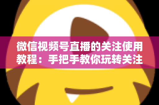 微信视频号直播的关注使用教程：手把手教你玩转关注功能，不错过任何精彩直播