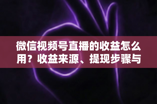 微信视频号直播的收益怎么用？收益来源、提现步骤与规划全指南