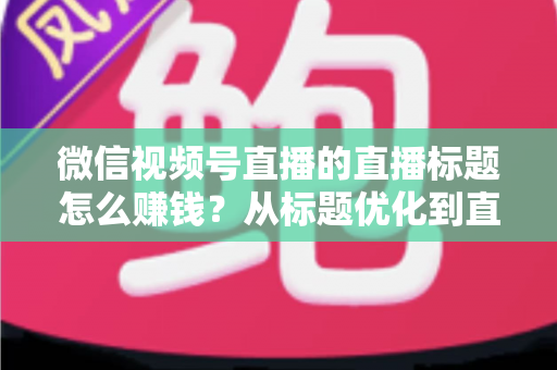 微信视频号直播的直播标题怎么赚钱？从标题优化到直播变现的完整实战指南
