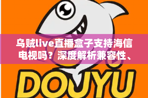 乌贼live直播盒子支持海信电视吗？深度解析兼容性、安装教程与实用技巧