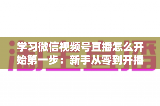 学习微信视频号直播怎么开始第一步：新手从零到开播的完整实战指南