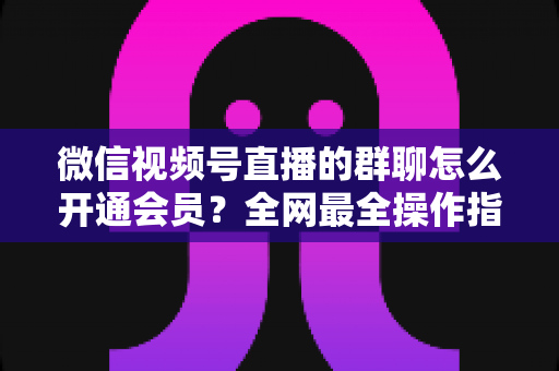 微信视频号直播的群聊怎么开通会员?全网最全操作指南与运营攻略 微信视频号直播的群聊怎么开通会员?全网最全操作指南与运营攻略