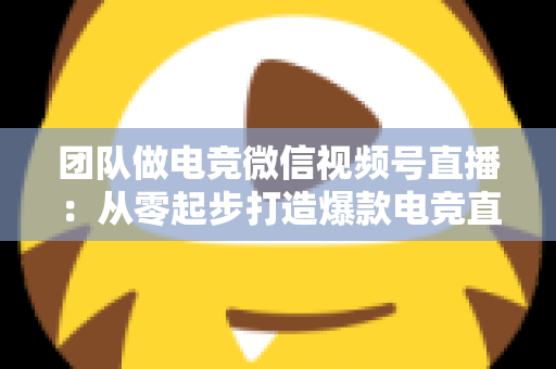 团队做电竞微信视频号直播:从零起步打造爆款电竞直播间的完整实战指南 团队做电竞微信视频号直播:从零起步打造爆款电竞直播间的完整实战指南