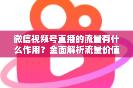 微信视频号直播的流量有什么作用?全面解析流量价值与变现路径 微信视频号直播的流量有什么作用?全面解析流量价值与变现路径