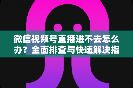 微信视频号直播进不去怎么办？全面排查与快速解决指南