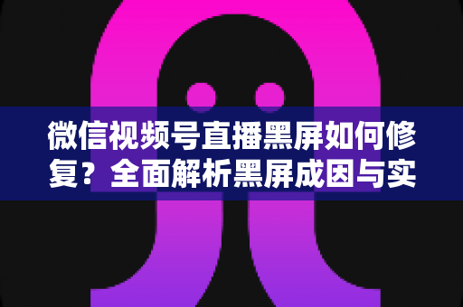 微信视频号直播黑屏如何修复?全面解析黑屏成因与实用修复方案大全 微信视频号直播黑屏如何修复?全面解析黑屏成因与实用修复方案大全