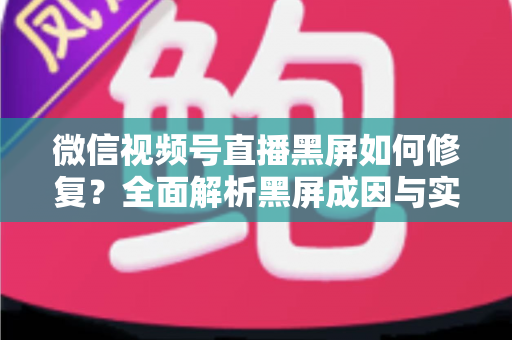 微信视频号直播黑屏如何修复?全面解析黑屏成因与实用修复方案大全 微信视频号直播黑屏如何修复?全面解析黑屏成因与实用修复方案大全