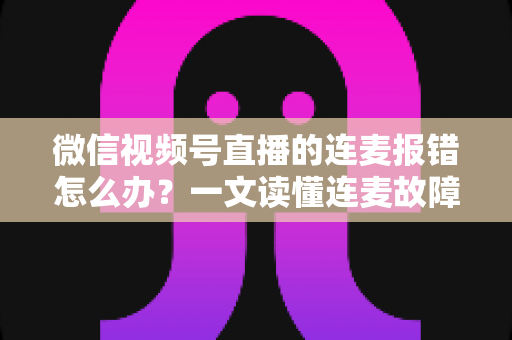 微信视频号直播的连麦报错怎么办?一文读懂连麦故障排查与快速解决全攻略 微信视频号直播的连麦报错怎么办?一文读懂连麦故障排查与快速解决全攻略