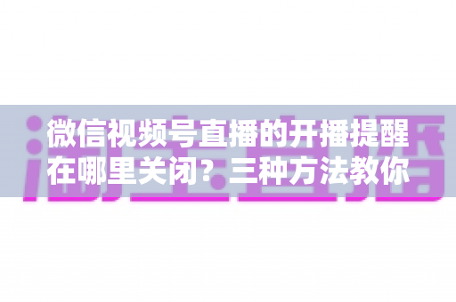 微信视频号直播的开播提醒在哪里关闭?三种方法教你轻松屏蔽开播通知,告别消息打扰 微信视频号直播的开播提醒在哪里关闭?三种方法教你轻松屏蔽开播通知,告别消息打扰
