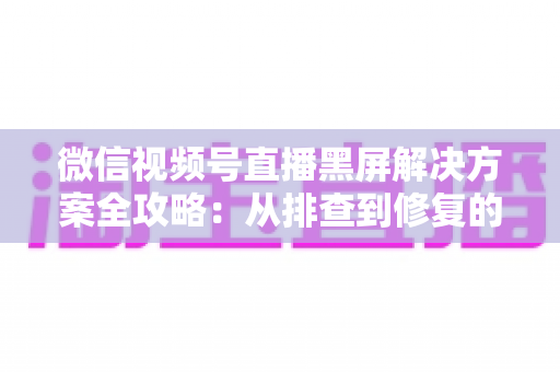 微信视频号直播黑屏解决方案全攻略：从排查到修复的完整实用指南