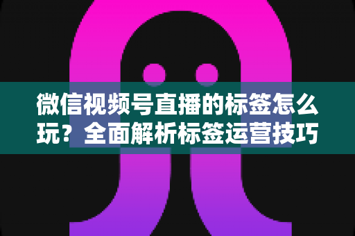 微信视频号直播的标签怎么玩？全面解析标签运营技巧与实战攻略