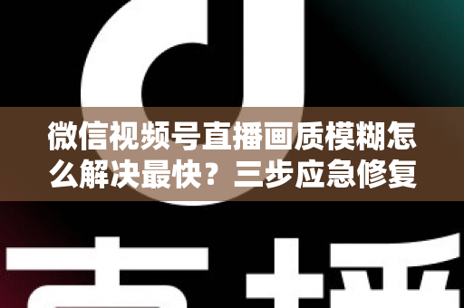 微信视频号直播画质模糊怎么解决最快?三步应急修复与长期优化全指南 微信视频号直播画质模糊怎么解决最快?三步应急修复与长期优化全指南
