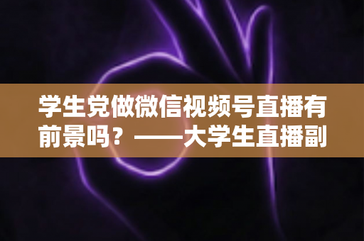 学生党做微信视频号直播有前景吗?——大学生直播副业全攻略与前景深度分析 学生党做微信视频号直播有前景吗?——大学生直播副业全攻略与前景深度分析