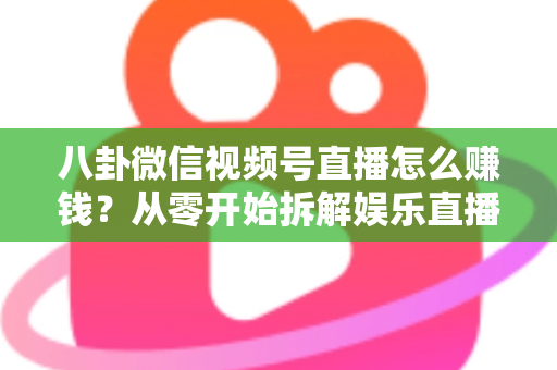 八卦微信视频号直播怎么赚钱？从零开始拆解娱乐直播的六大变现路径与实操指南