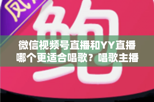 微信视频号直播和YY直播哪个更适合唱歌？唱歌主播平台选择深度解析指南